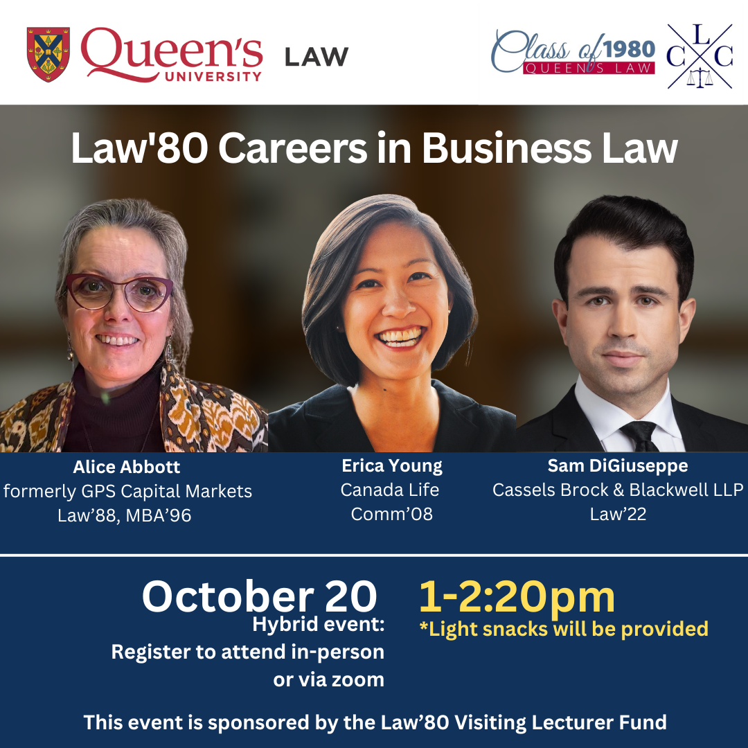 Queen's University Law | Class of 1980 Queen's Law | Law'80 Careers in Business Law | Alice Abbott | formerly GPS Capital Markets | Law'88, MBA'96 | Erica Young Canada Life Comm'08 | Sam Digiuseppe Cassels Brock & Blackwell LLP Law'22 | October 20 Hybrid event: Register to attend in-person or via zoom | 1-2:20pm * Light snacks will be provided | This event is sponsored by the Law'80 Visiting Lecturer Fund