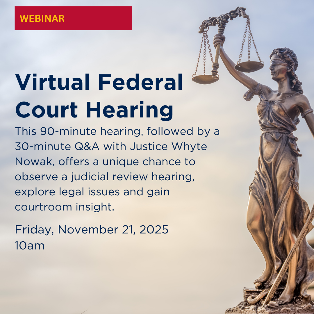 Webinar | Virtual Federal Court Hearing  This 90-minute hearing, followed by a 30-minute Q&A with Justice Whyte Nowak, offers a unique chance to observe a judicial review hearing, explore legal issues and gain courtroom insight. | Friday, November 21, 2025 | 10AM