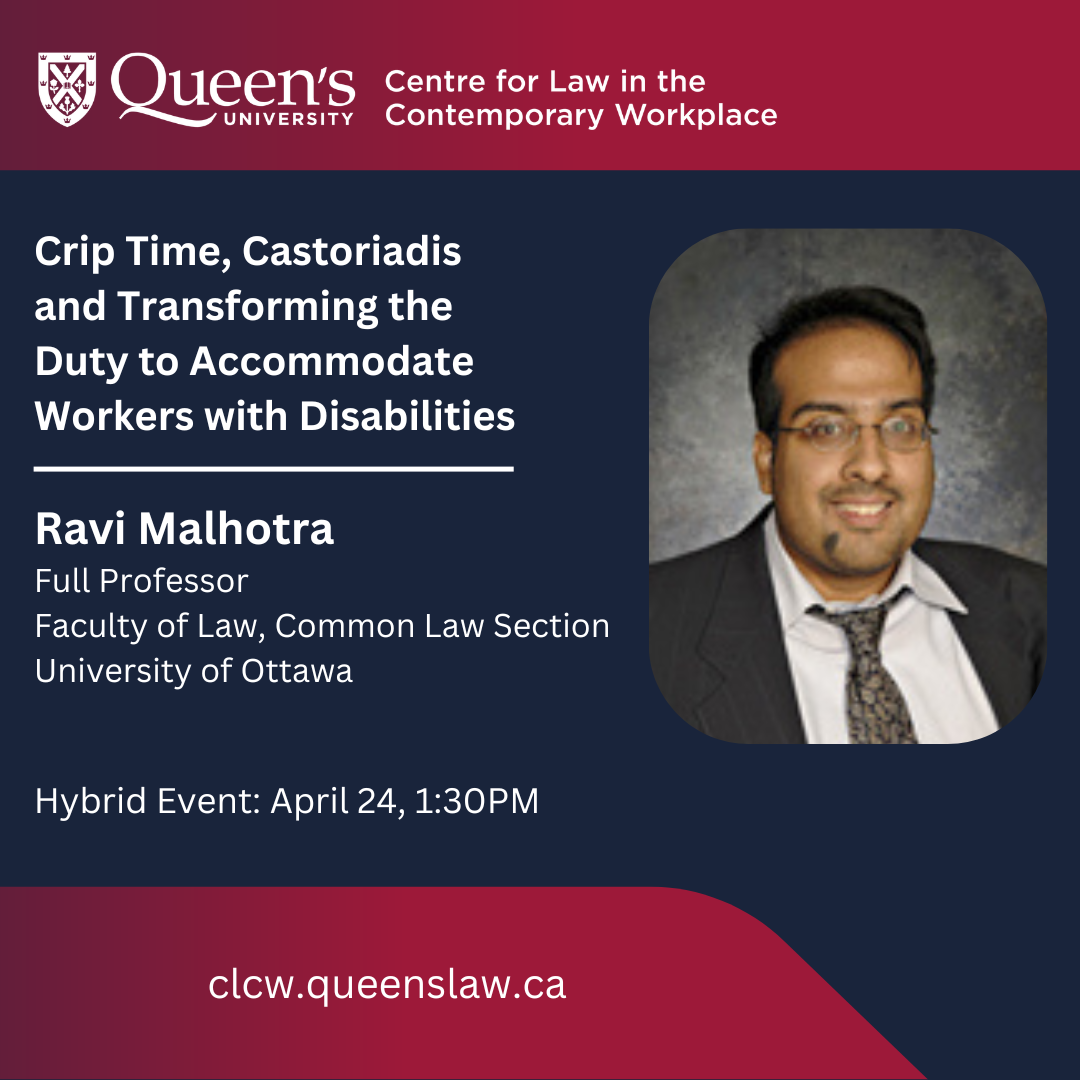 Queen's University Centre for Law in the Contemporary Workplace | Crip Time, Castoriadis and Transforming the Duty to Accommodate Workers with Disabilities | Ravi Malhotra Full Professor Faculty of Law, Common Law Section University of Ottawa | Hybrid Event: April 24, 1:30PM | clcw.queenslaw.ca
