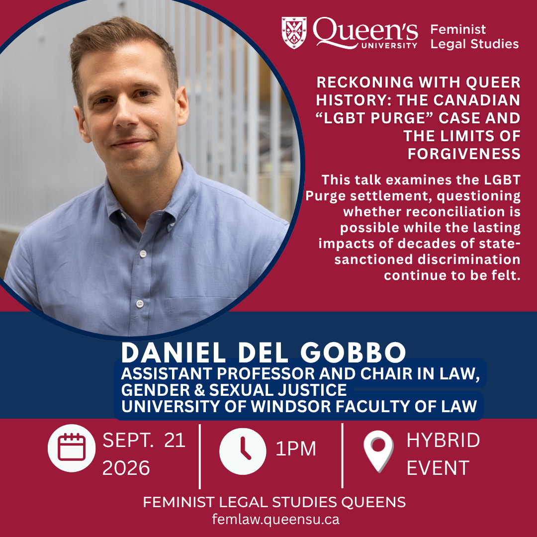Queen's University Feminist Legal Studies |  Reckoning with Queer History: The Canadian “LGBT Purge” Case and the Limits of Forgiveness |  This talk examines the LGBT Purge settlement, questioning whether reconciliation is possible while the lasting impacts of decades of state-sanctioned discrimination continue to be felt. | Daniel Del Gobbo |  Assistant Professor and Chair in Law, Gender & Sexual Justice, University of Windsor Faculty of Law | Sept. 21 2026 | 1PM | Hybrid Event | Feminist Legal Studies Queens | femlaw.queensu.ca