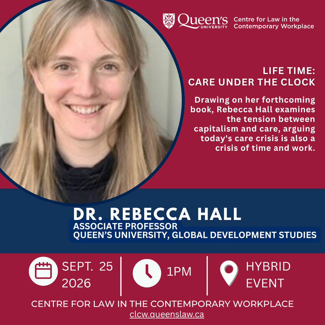 Queens University Centre for Law in the Contemporary Workplace |  Life Time: Care Under the Clock |  Drawing on her forthcoming book, Rebecca Hall examines the tension between capitalism and care, arguing today's care crisis is also a crisis of time and work. | Dr. Rebecca Hall |  Associate Professor, Global Development Studies. Queen's University | Sept. 25 2026 | 1PM | Hybrid event | Centre for Law in the Contemporary Workplace | clcw.queenslaw.ca