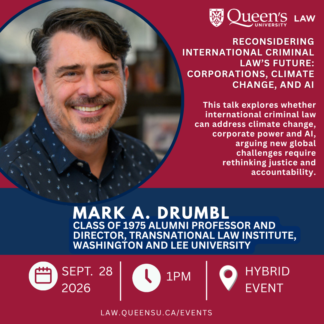 Queen's University Law  | Reconsidering International Criminal Law’s Future: Corporations, Climate Change, and AI | This talk explores whether international criminal law can address climate change, corporate power and AI, arguing new global challenges require rethinking justice and accountability. | Mark A. Drumbl |  Class of 1975 Alumni Professor and Director, Transnational Law Institute, Washington and Lee University | Sept. 25 2026 | 1PM | Hybrid Event | law.queensu.ca/events