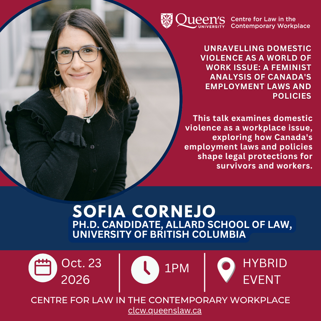 Queen's University Centre for Law in the Contemporary Workplace |  Unravelling Domestic Violence as a World of Work Issue: A Feminist Analysis of Canada's Employment Laws and Policies |  This talk examines domestic violence as a workplace issue, exploring how Canada's employment laws and policies shape legal protections for survivors and workers. | Sofia Cornejo |  Ph.D. candidate, Allard School of Law, University of British Columbia | Oct. 23 2026 | 1PM | Hybrid Event | Centre for Law in the Contemporary Workplace | clcw.queenslaw.ca
