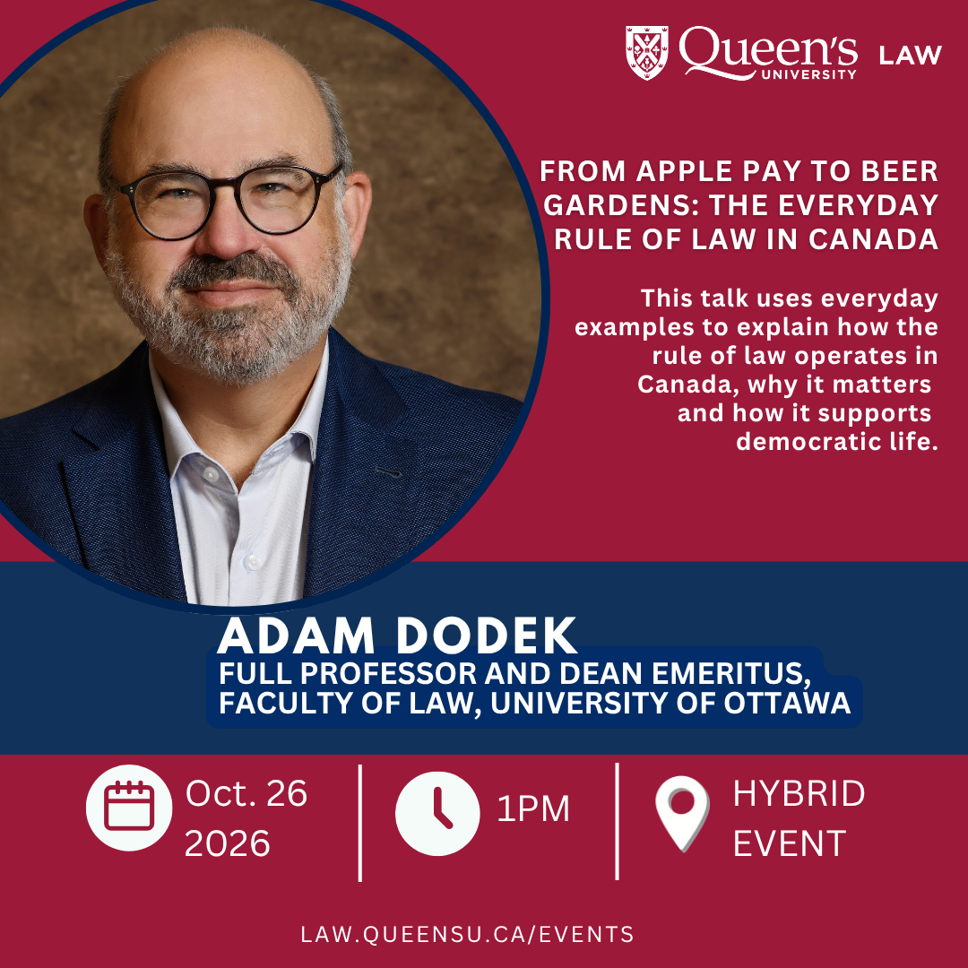 Queen's University Law | From Apple Pay to Beer Gardens: The Everyday Rule of Law in Canada | This talk uses everyday examples to explain how the rule of law operates in Canada, why it matters and how it supports democratic life. | Adam Dodek | Full Professor and Dean Emeritus, Faculty of Law, University of Ottawa | Oct. 26 2026 | 1PM | Hybrid event | law.queensu.ca/events