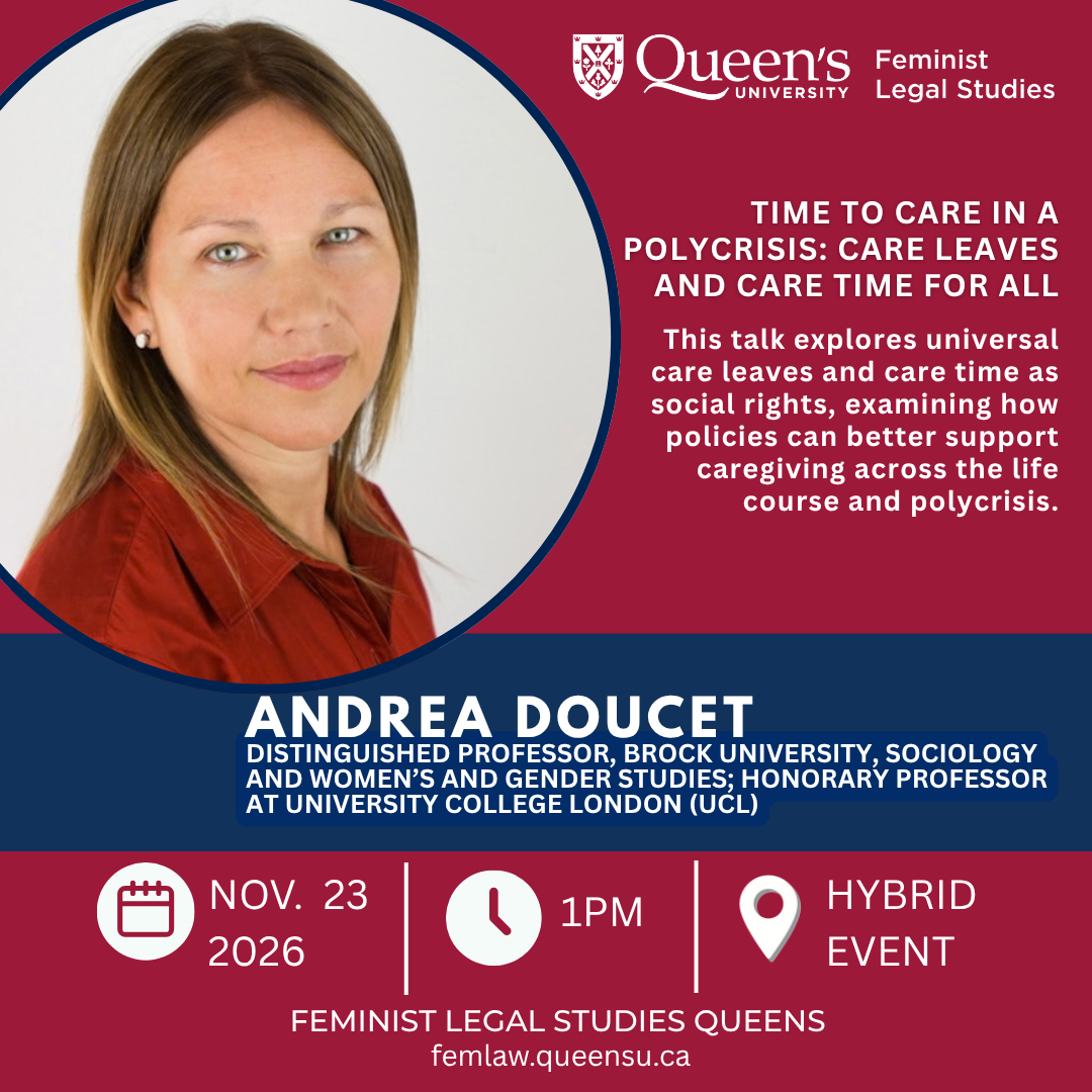 Queen's University Feminist Legal Studies | Time to Care in a Polycrisis: Care Leaves and Care Time for All | This talk explores universal care leaves and care time as social rights, examining how policies can better support caregiving across the life course and polycrisis. | Andrea Doucet | Distinguished Professor, Brock University, Sociology and Women’s and Gender Studies; Honorary Professor at University College London (UCL) | Nov. 23 2026 | 1PM | Hybrid Event | Feminist Legal Studies Quens | femlaw.queensu.ca