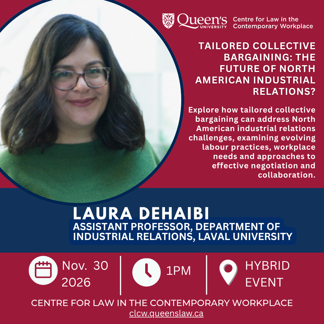 Queen's University Centre for Law in the Contemporary Workplace |  Tailored Collective Bargaining: The Future of North American Industrial Relations? |  Explore how tailored collective bargaining can address North American industrial relations challenges, examining evolving labour practices, workplace needs and approaches to effective negotiation and collaboration. | Laura Dehaibi |  Assistant Professor, Department of industrial relations, Laval University | Nov. 30 2026 | 1PM | Hybrid Event |  CENTRE FOR LAW IN THE CONTEMPORARY WORKPLACE | clcw.queenslaw.ca